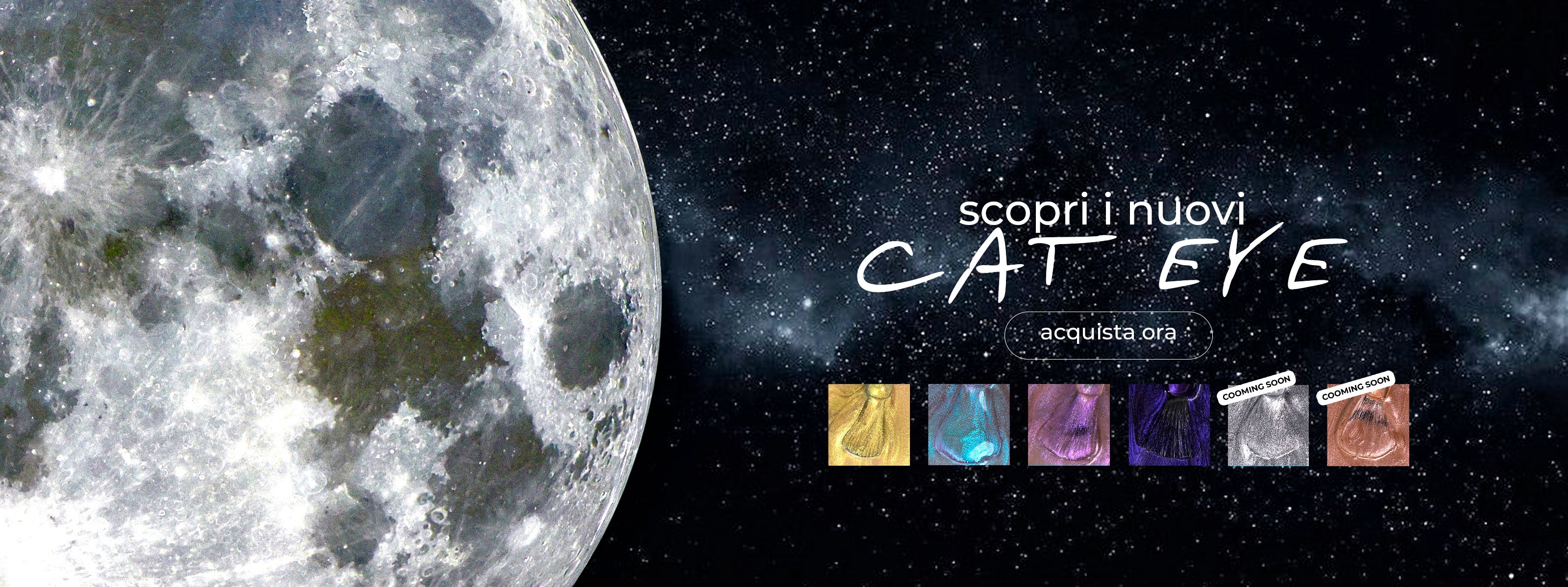 Banner promozionale per smalti semipermanenti "Cat Eye" con sfondo spaziale. In primo piano un grande dettaglio della superficie lunare su un cielo stellato. Al centro, la scritta "scopri i nuovi CAT EYE" e un pulsante "acquista ora". In basso, sei campioni di colore magnetico (oro, azzurro, rosa, viola, argento e bronzo), con gli ultimi due contrassegnati dal bollino "coming soon"